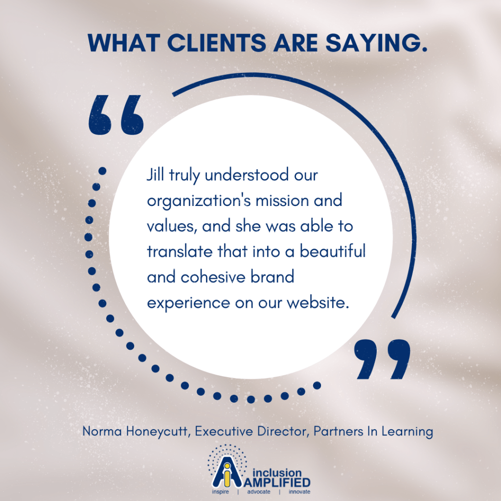 Graphic with text," What clients are saying and testimonial, "Jill truly understood our organization's mission and values, and she was able to translate that into a beautiful and cohesive brand experience on our website."
Norma Honeycutt, Executive Director, Partners In Learning
inclusion AMPLIFIED logo